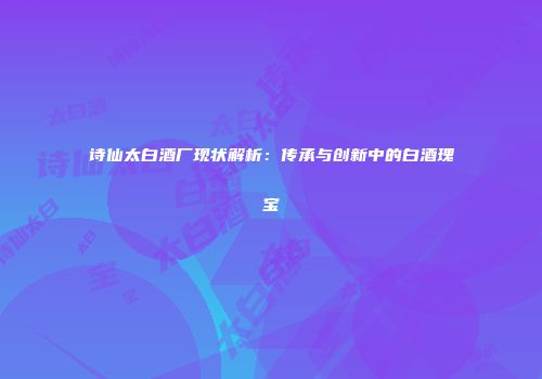 诗仙太白酒厂现状解析：传承与创新中的白酒瑰宝