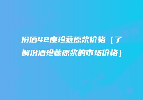 汾酒42度珍藏原浆价格（了解汾酒珍藏原浆的市场价格）