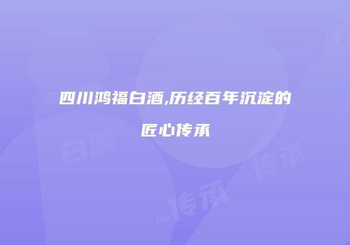 四川鸿福白酒,历经百年沉淀的匠心传承