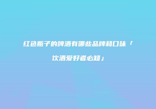 红色瓶子的啤酒有哪些品牌和口味「饮酒爱好者必知」