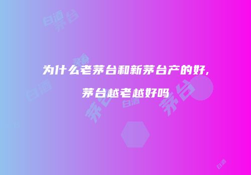 为什么老茅台和新茅台产的好,茅台越老越好吗