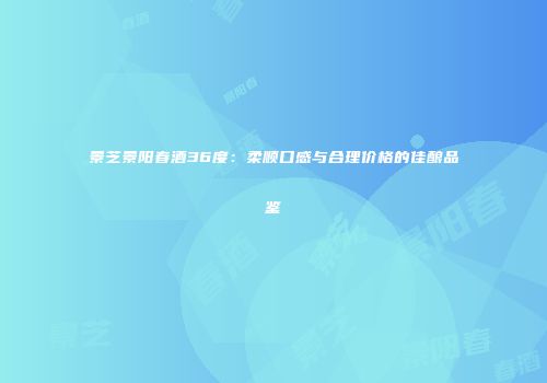 景芝景阳春酒36度：柔顺口感与合理价格的佳酿品鉴