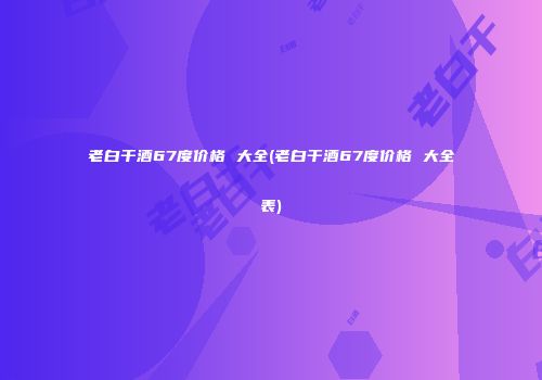 老白干酒67度价格 大全(老白干酒67度价格 大全表)