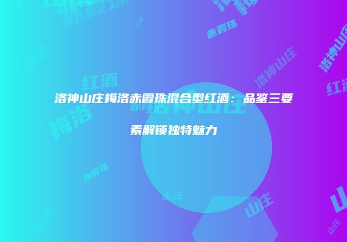 洛神山庄梅洛赤霞珠混合型红酒：品鉴三要素解锁独特魅力