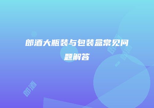 郎酒大瓶装与包装盒常见问题解答