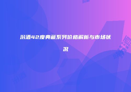 汾酒42度典藏系列价格解析与市场状况