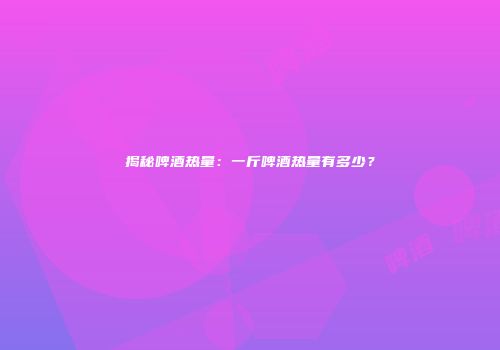 揭秘啤酒热量：一斤啤酒热量有多少？