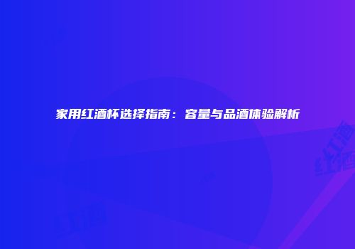 家用红酒杯选择指南：容量与品酒体验解析