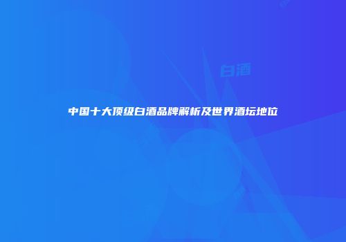 中国十大顶级白酒品牌解析及世界酒坛地位