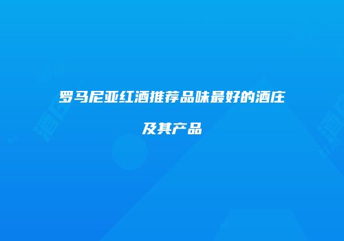 罗马尼亚红酒推荐品味最好的酒庄及其产品