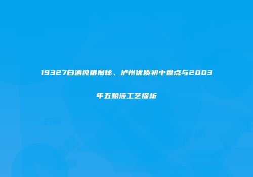 19327白酒纯粮揭秘、泸州优质初中盘点与2003年五粮液工艺探析