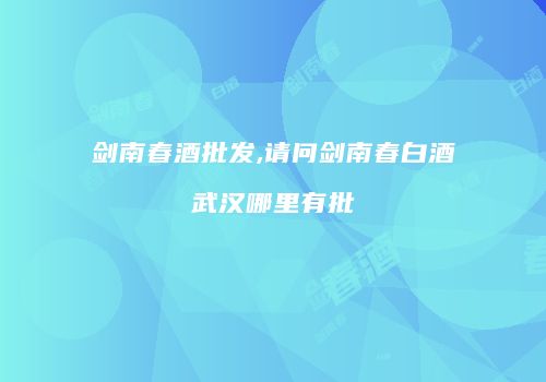 剑南春酒批发,请问剑南春白酒武汉哪里有批