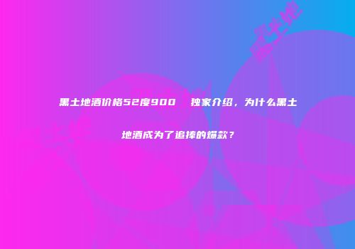 黑土地酒价格52度900  独家介绍，为什么黑土地酒成为了追捧的爆款？