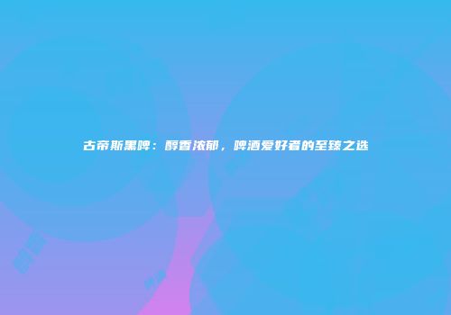古帝斯黑啤：醇香浓郁，啤酒爱好者的至臻之选