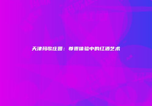 天津玛歌庄园：尊贵体验中的红酒艺术