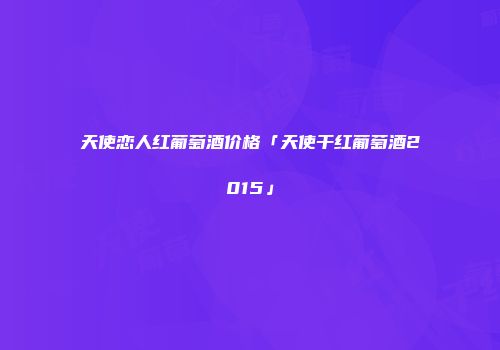 天使恋人红葡萄酒价格「天使干红葡萄酒2015」
