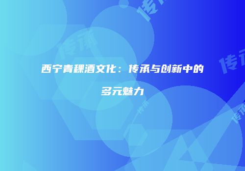 西宁青稞酒文化：传承与创新中的多元魅力
