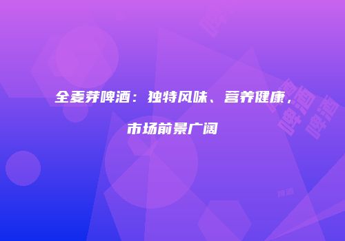 全麦芽啤酒：独特风味、营养健康，市场前景广阔