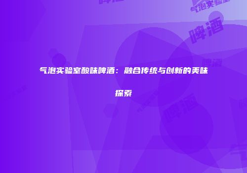 气泡实验室酸味啤酒：融合传统与创新的美味探索