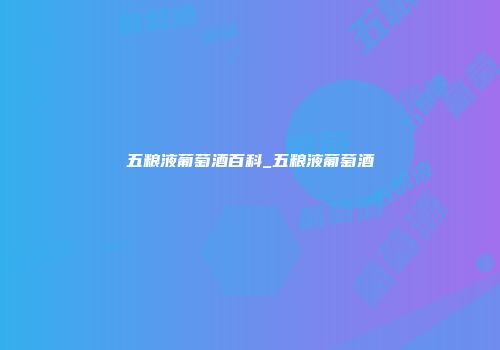 五粮液葡萄酒百科_五粮液葡萄酒
