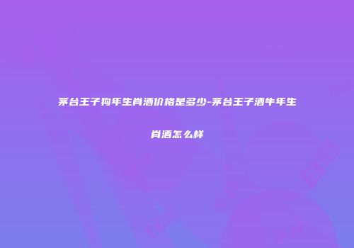 茅台王子狗年生肖酒价格是多少-茅台王子酒牛年生肖酒怎么样