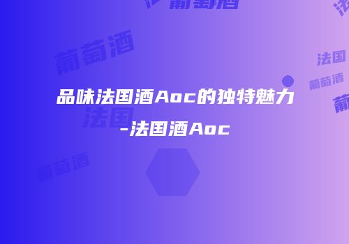 品味法国酒Aoc的独特魅力-法国酒Aoc