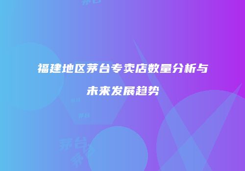 福建地区茅台专卖店数量分析与未来发展趋势