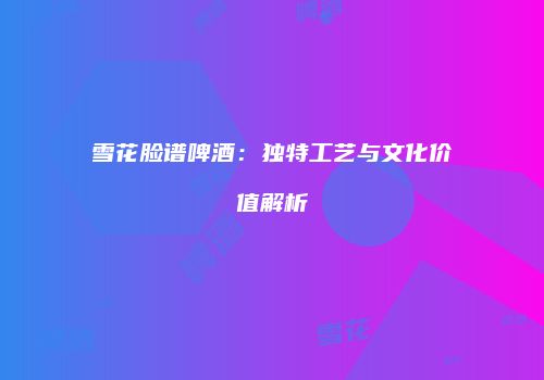 雪花脸谱啤酒：独特工艺与文化价值解析