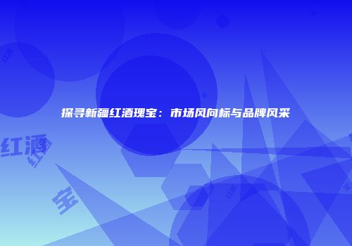 探寻新疆红酒瑰宝：市场风向标与品牌风采