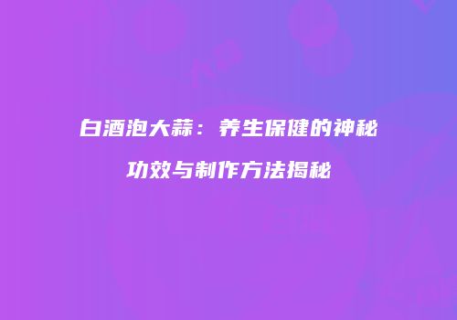 白酒泡大蒜：养生保健的神秘功效与制作方法揭秘