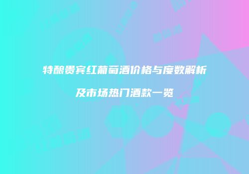 特酿贵宾红葡萄酒价格与度数解析及市场热门酒款一览