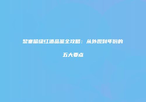 黎塞留级红酒品鉴全攻略：从外观到年份的五大要点