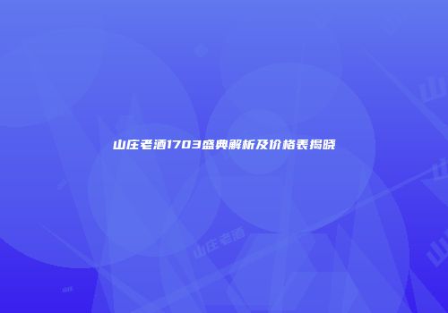 山庄老酒1703盛典解析及价格表揭晓