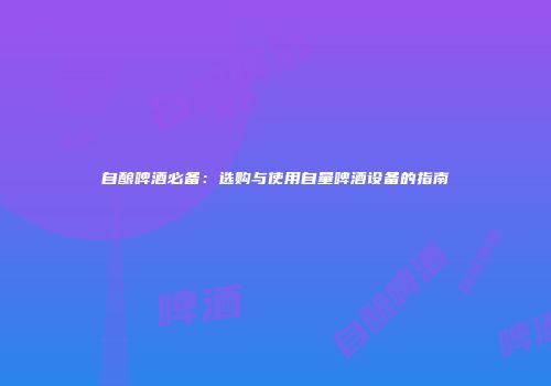 自酿啤酒必备：选购与使用自量啤酒设备的指南