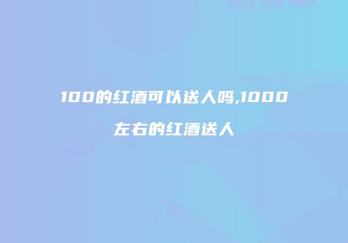 100的红酒可以送人吗,1000左右的红酒送人