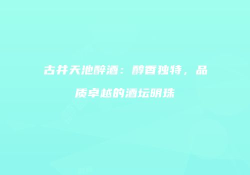 古井天池醉酒：醇香独特，品质卓越的酒坛明珠