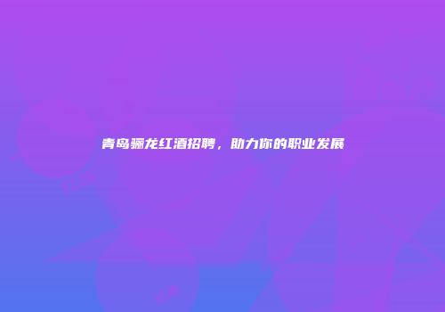 青岛骊龙红酒招聘，助力你的职业发展