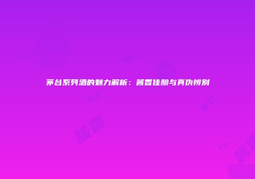 茅台系列酒的魅力解析：酱香佳酿与真伪辨别