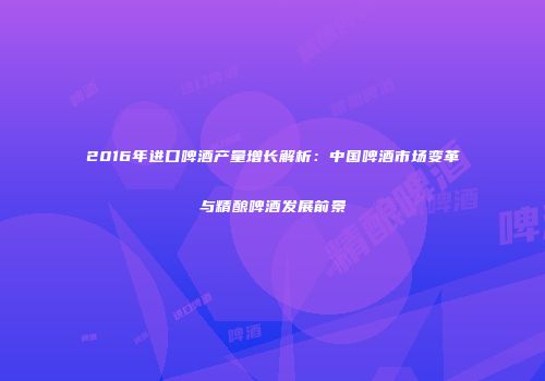 2016年进口啤酒产量增长解析：中国啤酒市场变革与精酿啤酒发展前景