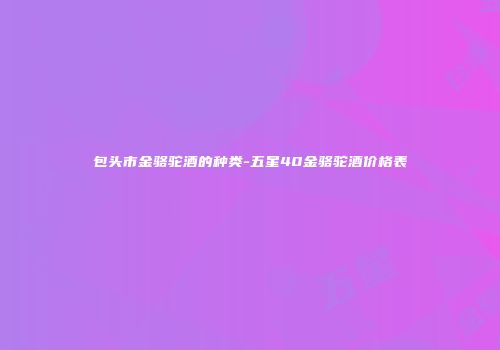 包头市金骆驼酒的种类-五星40金骆驼酒价格表