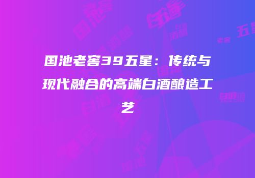国池老窖39五星：传统与现代融合的高端白酒酿造工艺
