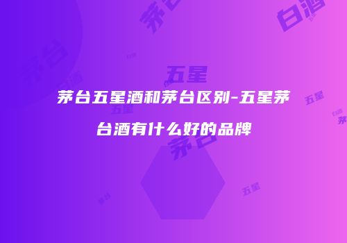 茅台五星酒和茅台区别-五星茅台酒有什么好的品牌