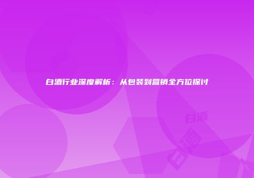 白酒行业深度解析：从包装到营销全方位探讨