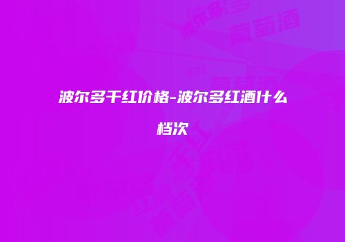 波尔多干红价格-波尔多红酒什么档次