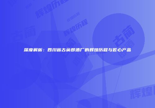深度解析：四川省古蔺郎酒厂的辉煌历程与匠心产品