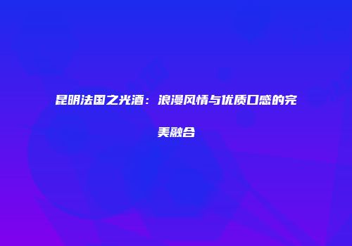 昆明法国之光酒：浪漫风情与优质口感的完美融合