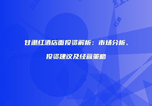 甘肃红酒店面投资解析：市场分析、投资建议及经营策略