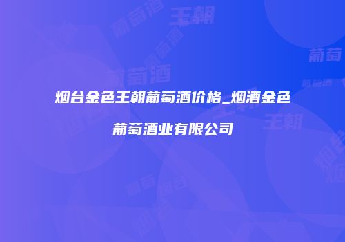 烟台金色王朝葡萄酒价格_烟酒金色葡萄酒业有限公司