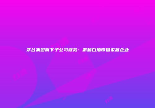 茅台集团旗下子公司概览：解码白酒帝国家族企业