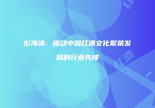 彭海涛：推动中国红酒文化繁荣发展的行业先锋
